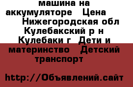 машина на аккумуляторе › Цена ­ 4 000 - Нижегородская обл., Кулебакский р-н, Кулебаки г. Дети и материнство » Детский транспорт   